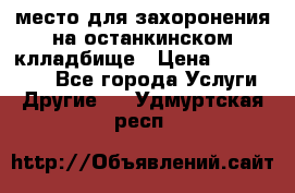 место для захоронения на останкинском клладбище › Цена ­ 1 000 000 - Все города Услуги » Другие   . Удмуртская респ.